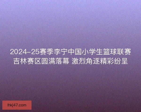 2024-25赛季李宁中国小学生篮球联赛吉林赛区圆满落幕 激烈角逐精彩纷呈