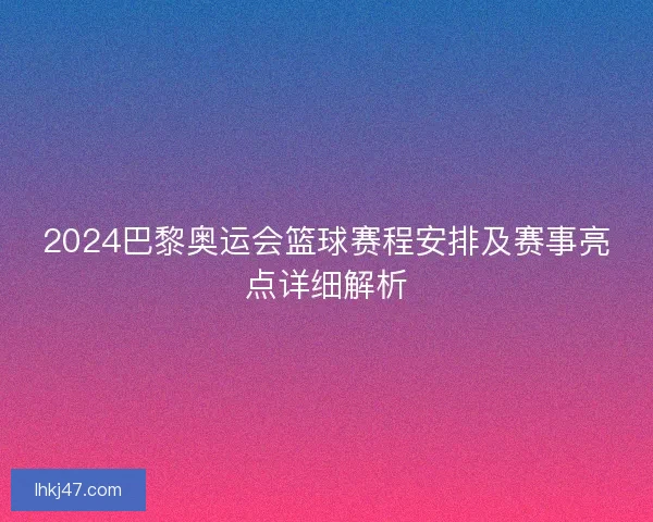 2024巴黎奥运会篮球赛程安排及赛事亮点详细解析