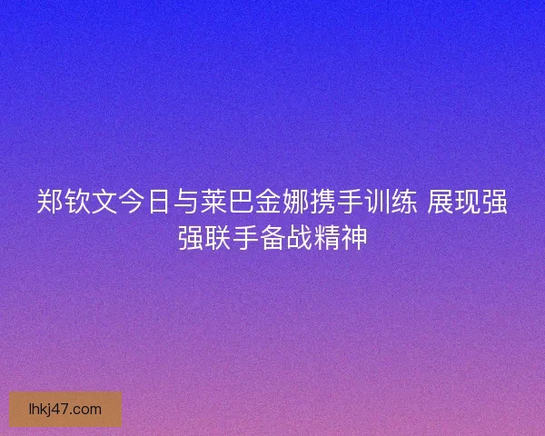 郑钦文今日与莱巴金娜携手训练 展现强强联手备战精神