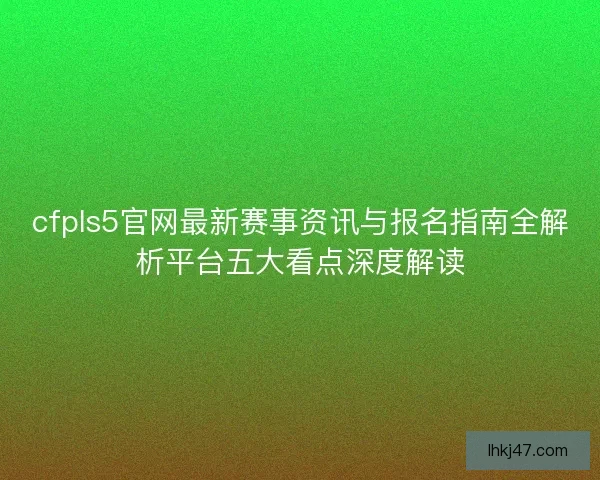 cfpls5官网最新赛事资讯与报名指南全解析平台五大看点深度解读