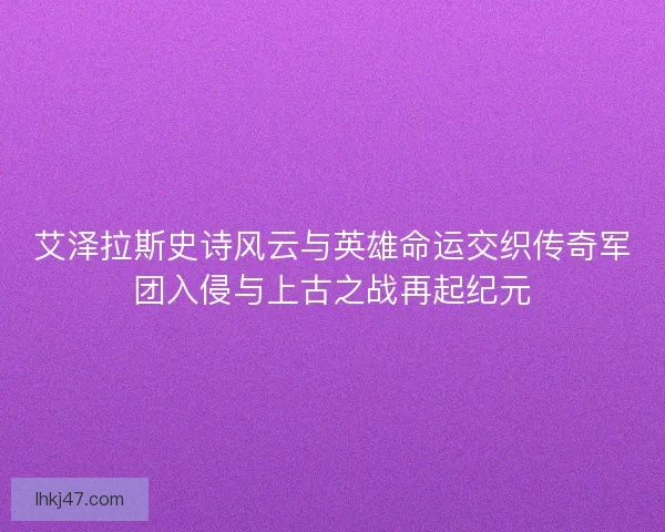 艾泽拉斯史诗风云与英雄命运交织传奇军团入侵与上古之战再起纪元