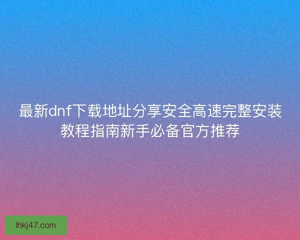 最新dnf下载地址分享安全高速完整安装教程指南新手必备官方推荐