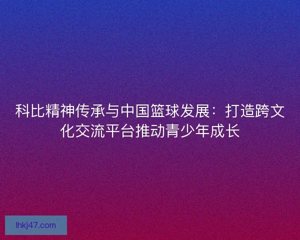 科比精神传承与中国篮球发展：打造跨文化交流平台推动青少年成长