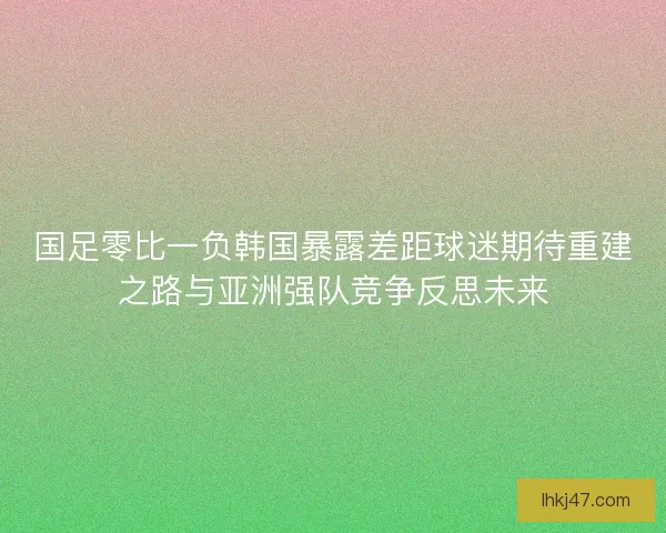 国足零比一负韩国暴露差距球迷期待重建之路与亚洲强队竞争反思未来