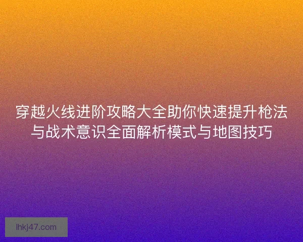 穿越火线进阶攻略大全助你快速提升枪法与战术意识全面解析模式与地图技巧