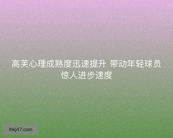 高芙心理成熟度迅速提升 带动年轻球员惊人进步速度