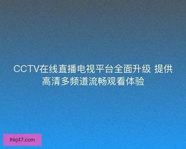 CCTV在线直播电视平台全面升级 提供高清多频道流畅观看体验