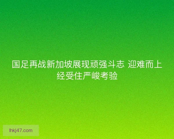 国足再战新加坡展现顽强斗志 迎难而上经受住严峻考验