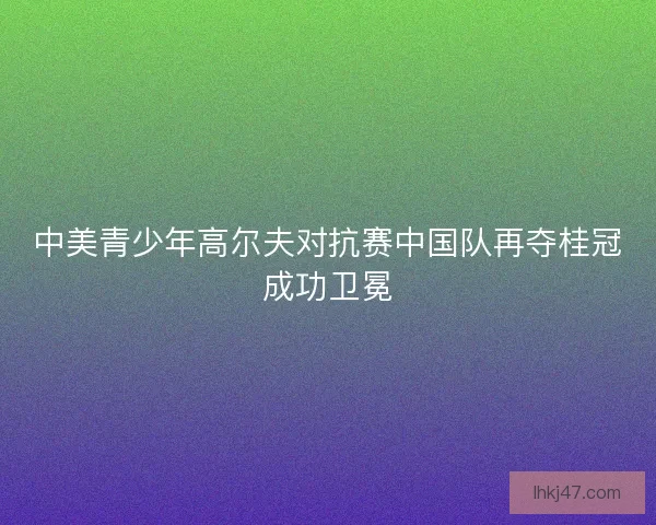 中美青少年高尔夫对抗赛中国队再夺桂冠成功卫冕