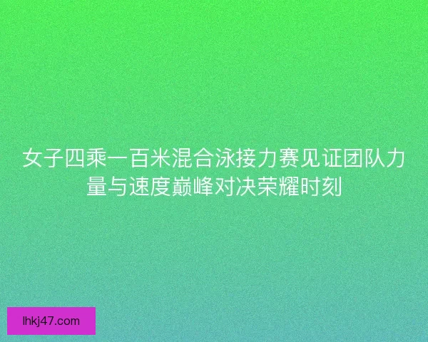 女子四乘一百米混合泳接力赛见证团队力量与速度巅峰对决荣耀时刻