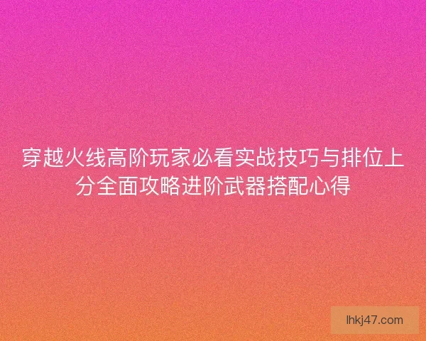 穿越火线高阶玩家必看实战技巧与排位上分全面攻略进阶武器搭配心得