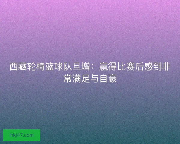 西藏轮椅篮球队旦增：赢得比赛后感到非常满足与自豪