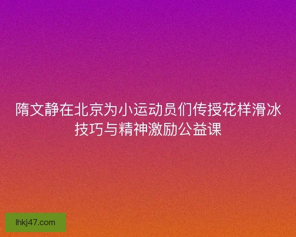 隋文静在北京为小运动员们传授花样滑冰技巧与精神激励公益课