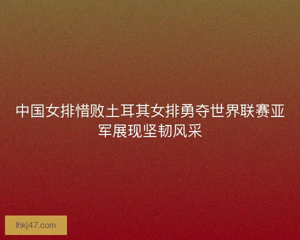 中国女排惜败土耳其女排勇夺世界联赛亚军展现坚韧风采