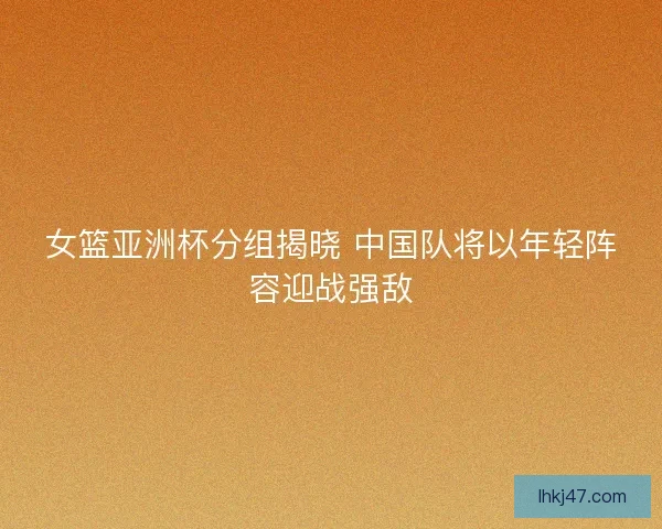 女篮亚洲杯分组揭晓 中国队将以年轻阵容迎战强敌