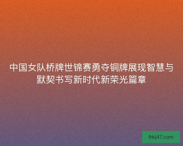 中国女队桥牌世锦赛勇夺铜牌展现智慧与默契书写新时代新荣光篇章