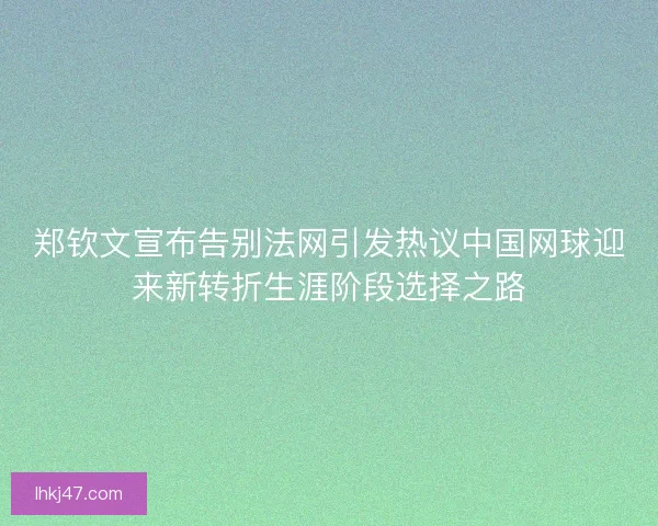 郑钦文宣布告别法网引发热议中国网球迎来新转折生涯阶段选择之路