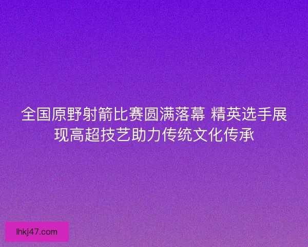 全国原野射箭比赛圆满落幕 精英选手展现高超技艺助力传统文化传承
