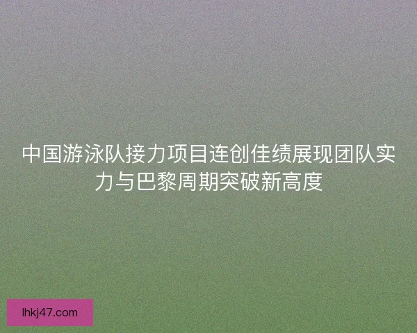 中国游泳队接力项目连创佳绩展现团队实力与巴黎周期突破新高度