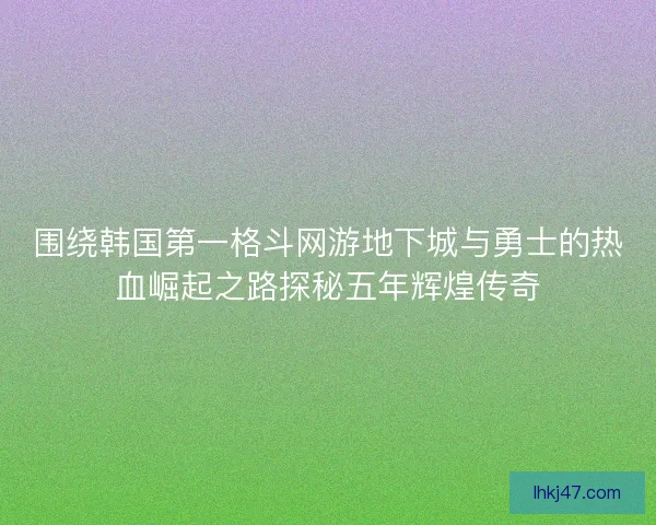 围绕韩国第一格斗网游地下城与勇士的热血崛起之路探秘五年辉煌传奇