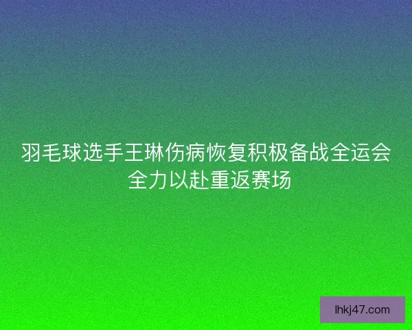羽毛球选手王琳伤病恢复积极备战全运会 全力以赴重返赛场