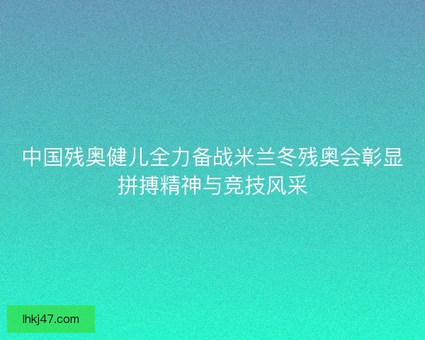 中国残奥健儿全力备战米兰冬残奥会彰显拼搏精神与竞技风采