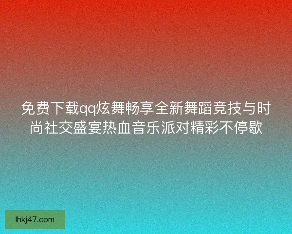 免费下载qq炫舞畅享全新舞蹈竞技与时尚社交盛宴热血音乐派对精彩不停歇