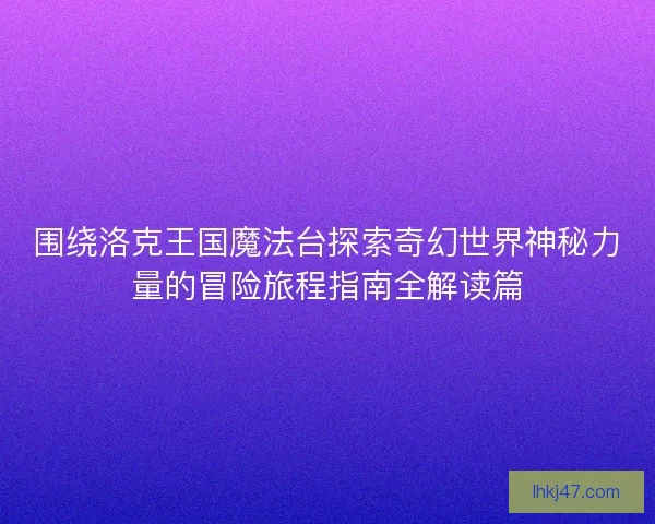 围绕洛克王国魔法台探索奇幻世界神秘力量的冒险旅程指南全解读篇