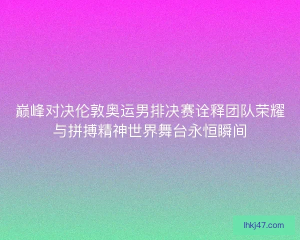巅峰对决伦敦奥运男排决赛诠释团队荣耀与拼搏精神世界舞台永恒瞬间