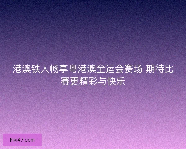 港澳铁人畅享粤港澳全运会赛场 期待比赛更精彩与快乐