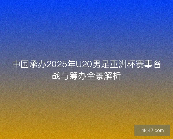 中国承办2025年U20男足亚洲杯赛事备战与筹办全景解析