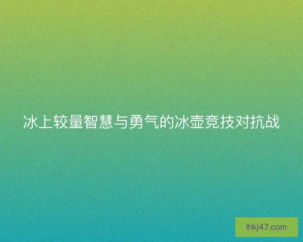 冰上较量智慧与勇气的冰壶竞技对抗战