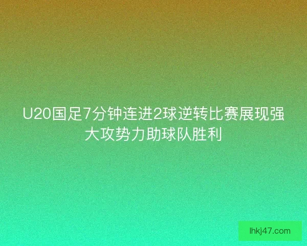 U20国足7分钟连进2球逆转比赛展现强大攻势力助球队胜利
