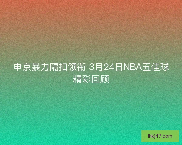 申京暴力隔扣领衔 3月24日NBA五佳球精彩回顾